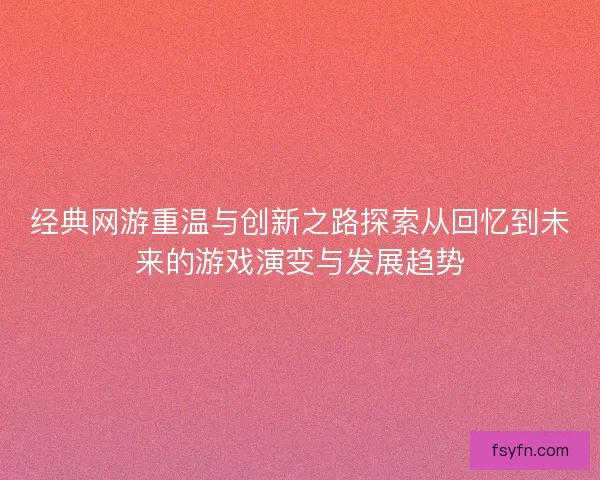 经典网游重温与创新之路探索从回忆到未来的游戏演变与发展趋势
