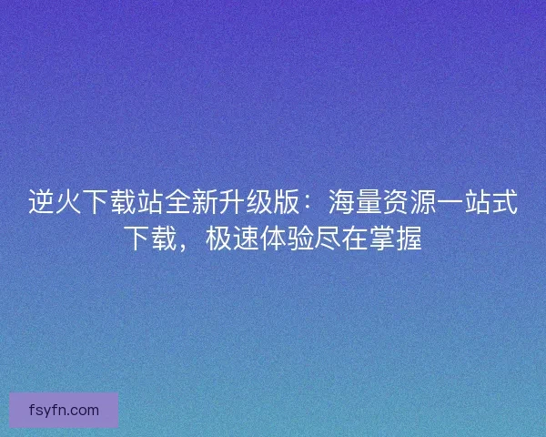 逆火下载站全新升级版：海量资源一站式下载，极速体验尽在掌握